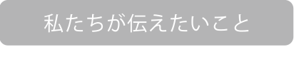 私たちが伝えたいこと