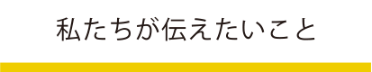 私たちが伝えたいこと